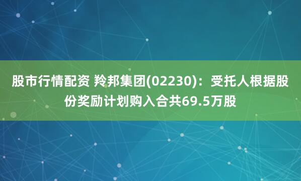 股市行情配资 羚邦集团(02230)：受托人根据股份奖励计划购入合共69.5万股