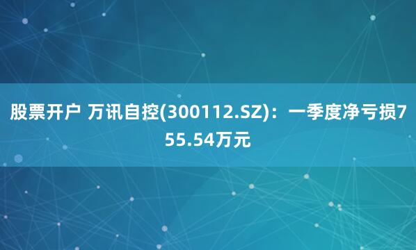 股票开户 万讯自控(300112.SZ)：一季度净亏损755.54万元