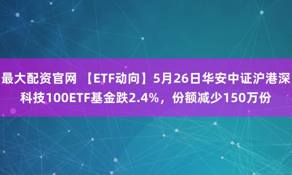 最大配资官网 【ETF动向】5月26日华安中证沪港深科技100ETF基金跌2.4%，份额减少150万份