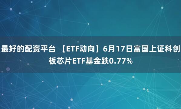 最好的配资平台 【ETF动向】6月17日富国上证科创板芯片ETF基金跌0.77%