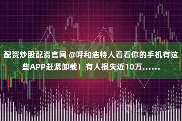 配资炒股配资官网 @呼和浩特人看看你的手机有这些APP赶紧卸载！有人损失近10万……