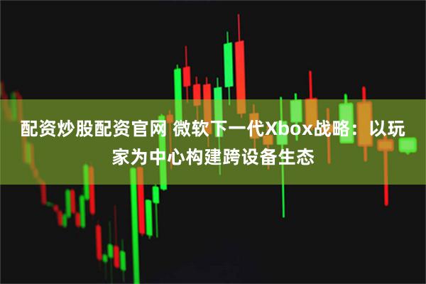 配资炒股配资官网 微软下一代Xbox战略：以玩家为中心构建跨设备生态