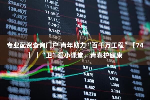 专业配资查询门户 青年助力“百千万工程”【74】丨“卫”爱小课堂，青春护健康