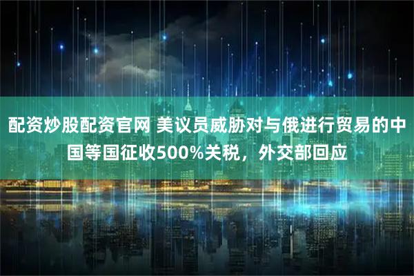 配资炒股配资官网 美议员威胁对与俄进行贸易的中国等国征收500%关税，外交部回应