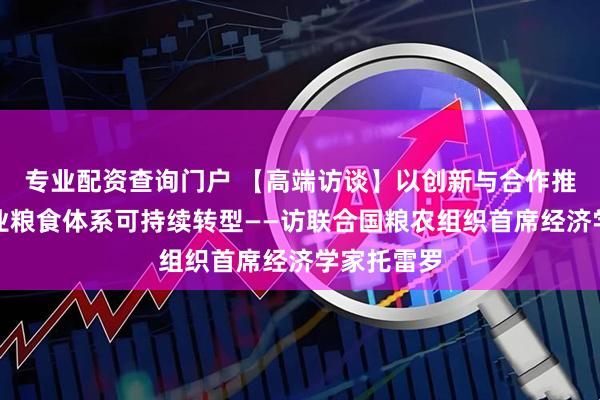 专业配资查询门户 【高端访谈】以创新与合作推动全球农业粮食体系可持续转型——访联合国粮农组织首席经济学家托雷罗