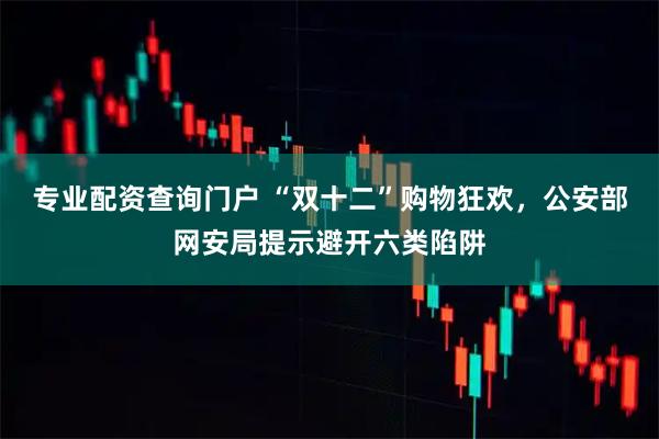 专业配资查询门户 “双十二”购物狂欢，公安部网安局提示避开六类陷阱